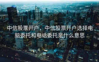 中信股票开户，中信股票开户选择电脑委托和电话委托是什么意思