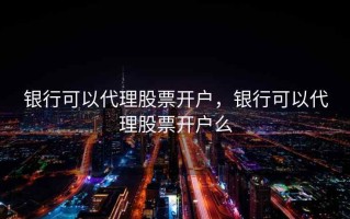 银行可以代理股票开户，银行可以代理股票开户么