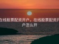 在线股票配资开户，在线股票配资开户怎么开