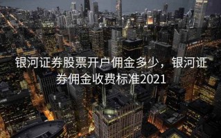 银河证券股票开户佣金多少，银河证券佣金收费标准2021