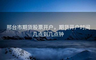 邢台市期货股票开户，期货开户时间几点到几点钟