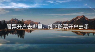 股票开户去哪里，线下股票开户去哪