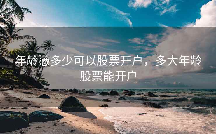 年龄懑多少可以股票开户，多大年龄股票能开户