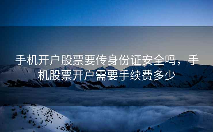手机开户股票要传身份证安全吗，手机股票开户需要手续费多少