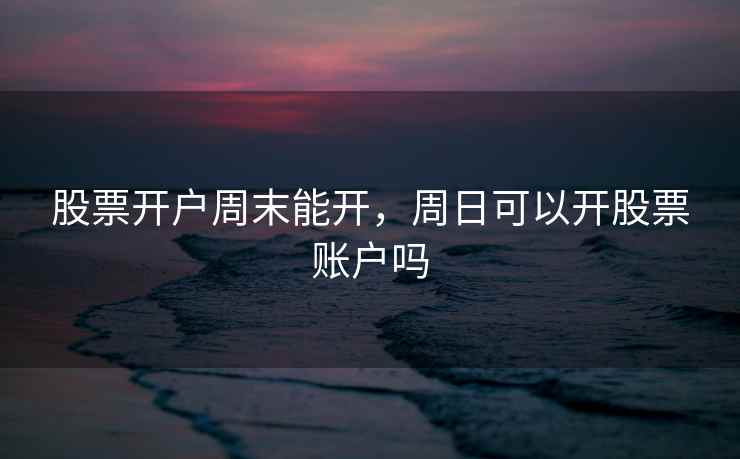 股票开户周末能开,周日可以开股票账户吗 股票开户周末能开,周日可以开股票账户吗