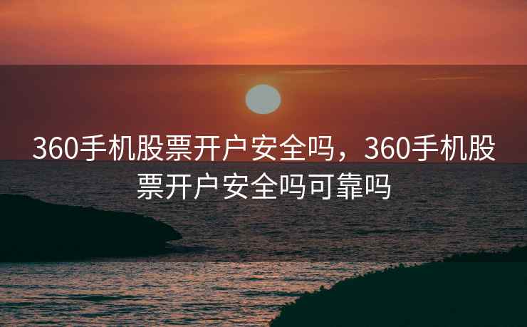 360手机股票开户安全吗，360手机股票开户安全吗可靠吗