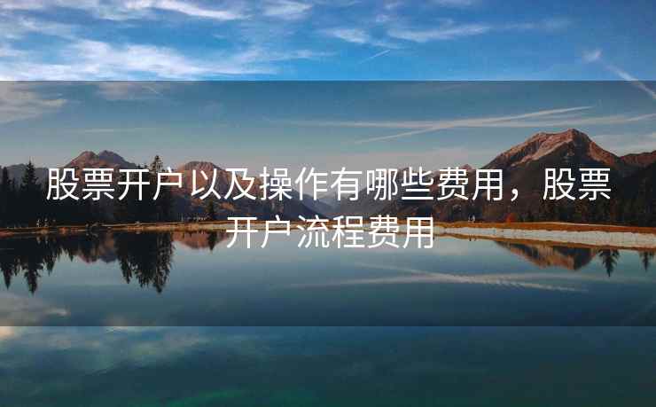 股票开户以及操作有哪些费用，股票开户流程费用