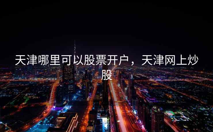 天津哪里可以股票开户,天津网上炒股 天津哪里可以股票开户,天津网上炒股