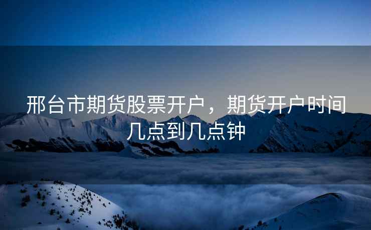 邢台市期货股票开户，期货开户时间几点到几点钟