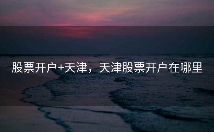 股票开户+天津，天津股票开户在哪里