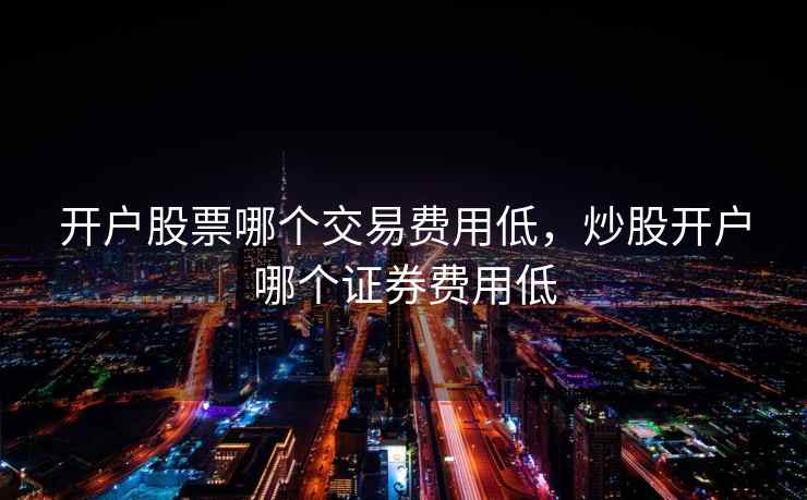 开户股票哪个交易费用低，炒股开户哪个证券费用低