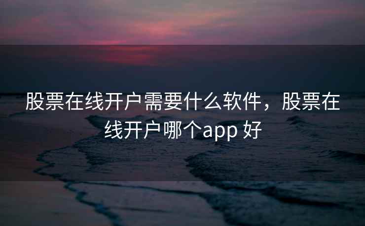 股票在线开户需要什么软件，股票在线开户哪个app 好