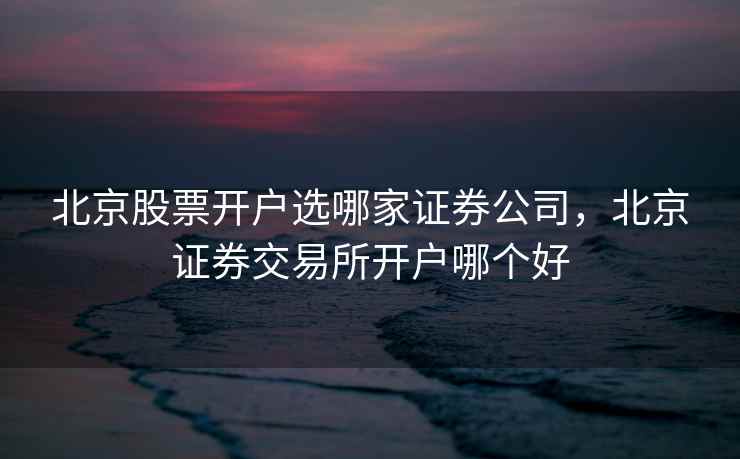 北京股票开户选哪家证券公司,北京证券交易所开户哪个好 北京股票开户选哪家证券公司,北京证券交易所开户哪个好