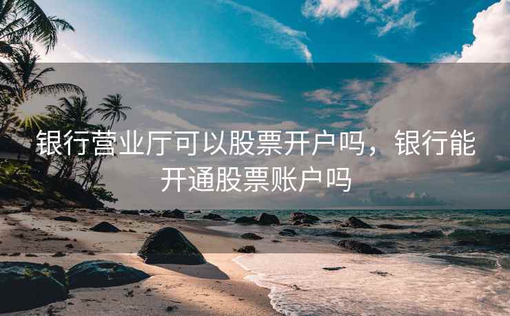 银行营业厅可以股票开户吗,银行能开通股票账户吗 银行营业厅可以股票开户吗,银行能开通股票账户吗