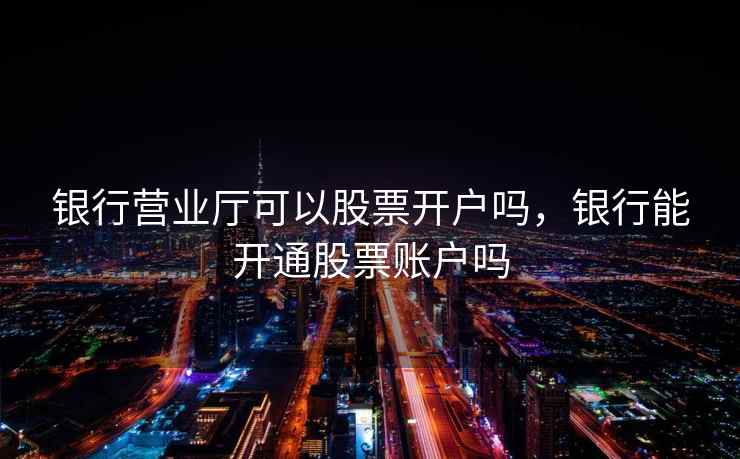 银行营业厅可以股票开户吗,银行能开通股票账户吗 银行营业厅可以股票开户吗,银行能开通股票账户吗