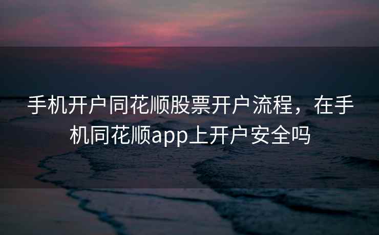手机开户同花顺股票开户流程，在手机同花顺app上开户安全吗