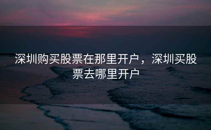 深圳购买股票在那里开户，深圳买股票去哪里开户