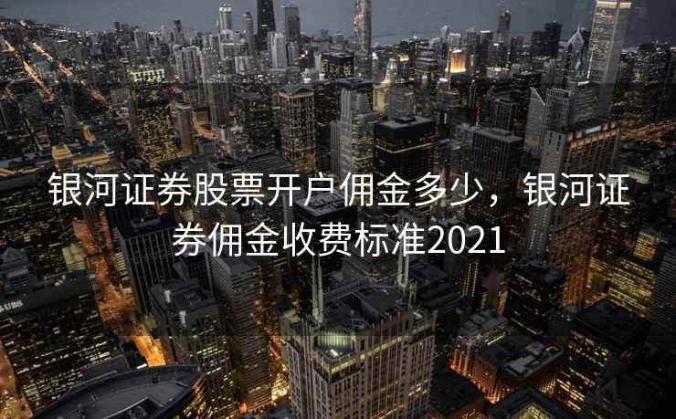 银河证券股票开户佣金多少，银河证券佣金收费标准2021