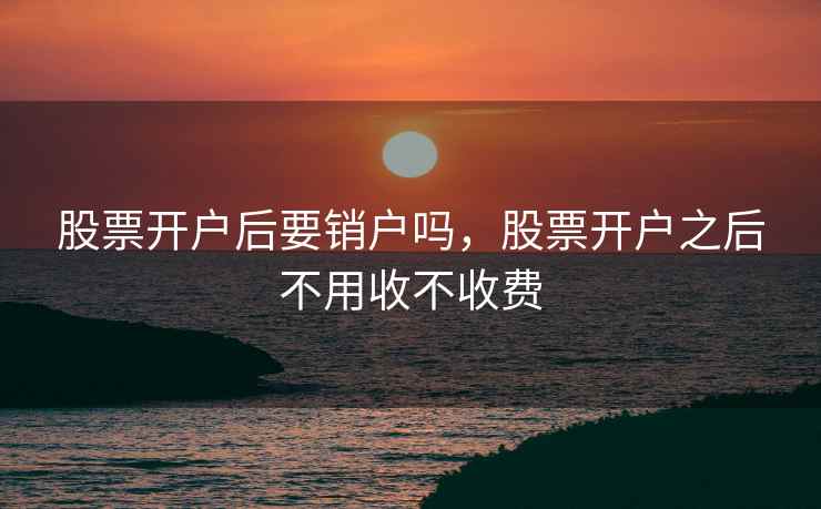 股票开户后要销户吗，股票开户之后不用收不收费