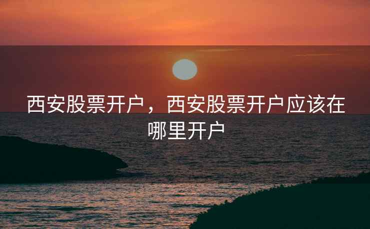 西安股票开户,西安股票开户应该在哪里开户 西安股票开户,西安股票开户应该在哪里开户